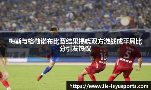 梅斯与格勒诺布比赛结果揭晓双方激战成平局比分引发热议